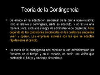 Teoría de la Contingencia
• Se enfocó en la adaptación ambiental de la teoría administrativa:
todo el relativo y contingente, nada es absoluto, y no existe una
manera única, exclusiva y mejor de administrar o de organizar. Todo
depende de las condiciones ambientales en las cuales las empresas
viven y operan. Las empresas exitosas son las que se adaptan
rápidamente al cambio.
• La teoría de la contingencia nos conduce a una administración sin
fronteras en el tiempo y en el espacio, es decir, una visión que
contempla el futuro y ambiente circundante.
 