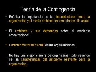 Teoría de la Contingencia
• Enfatiza la importancia de las interrelaciones entre la
organización y el medio ambiente externo donde ella actúa.
• El ambiente y sus demandas sobre el ambiente
organizacional.
• Carácter multidimensional de las organizaciones.
• No hay una mejor manera de organizarse, todo depende
de las características del ambiente relevante para la
organización.
 