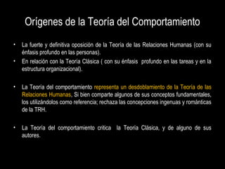 Orígenes de la Teoría del Comportamiento
• La fuerte y definitiva oposición de la Teoría de las Relaciones Humanas (con su
énfasis profundo en las personas).
• En relación con la Teoría Clásica ( con su énfasis profundo en las tareas y en la
estructura organizacional).
• La Teoría del comportamiento representa un desdoblamiento de la Teoría de las
Relaciones Humanas, Si bien comparte algunos de sus conceptos fundamentales,
los utilizándolos como referencia; rechaza las concepciones ingenuas y románticas
de la TRH.
• La Teoría del comportamiento critica la Teoría Clásica, y de alguno de sus
autores.
 