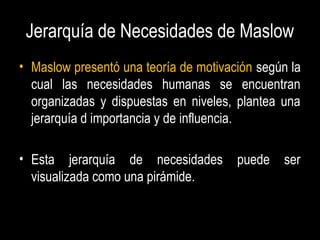 Jerarquía de Necesidades de Maslow
• Maslow presentó una teoría de motivación según la
cual las necesidades humanas se encuentran
organizadas y dispuestas en niveles, plantea una
jerarquía d importancia y de influencia.
• Esta jerarquía de necesidades puede ser
visualizada como una pirámide.
 