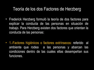 Teoría de los dos Factores de Herzberg
• Frederick Herzberg formuló la teoría de dos factores para
explicar la conducta de las personas en situación de
trabajo. Para Herzberg existen dos factores que orientan la
conducta de las personas:
• 1.-Factores higiénicos o factores extrínsecos: referido al
ambiente que rodea a las personas y abarcan las
condiciones dentro de las cuales ellas desempeñan sus
funciones.
 