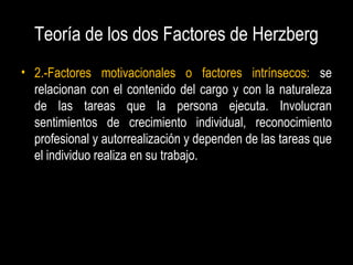 Teoría de los dos Factores de Herzberg
• 2.-Factores motivacionales o factores intrínsecos: se
relacionan con el contenido del cargo y con la naturaleza
de las tareas que la persona ejecuta. Involucran
sentimientos de crecimiento individual, reconocimiento
profesional y autorrealización y dependen de las tareas que
el individuo realiza en su trabajo.
 