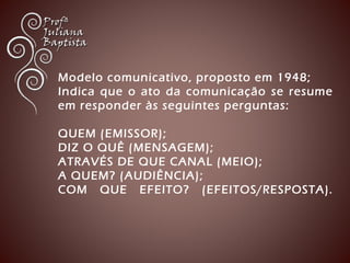 Modelo comunicativo, proposto em 1948; 
Indica que o ato da comunicação se resume 
em responder às seguintes perguntas: 
QUEM (EMISSOR); 
DIZ O QUÊ (MENSAGEM); 
ATRAVÉS DE QUE CANAL (MEIO); 
A QUEM? (AUDIÊNCIA); 
COM QUE EFEITO? (EFEITOS/RESPOSTA). 
 