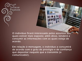 O indivíduo ficará interessado pelos assuntos aos 
quais estiver mais exposto; além disso, tenderá a 
consumir as informações com as quais esteja de 
acordo. 
Em relação à mensagem, o indivíduo a consumirá 
de acordo com o grau de prestígio e de confiança 
que depositar naquele que a transmite (o 
comunicador). 
 