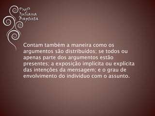 Contam também a maneira como os 
argumentos são distribuídos; se todos ou 
apenas parte dos argumentos estão 
presentes; a exposição implícita ou explícita 
das intenções da mensagem; e o grau de 
envolvimento do indivíduo com o assunto. 
 