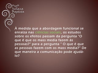 À medida que a abordagem funcional se 
enraíza nas ciências sociais , os estudos 
sobre os efeitos passam da pergunta "O 
que é que os mass media fazem às 
pessoas?" para a pergunta " O que é que 
as pessoas fazem com os mass media?” De 
que maneira a comunicação pode ajudá-lo? 
 