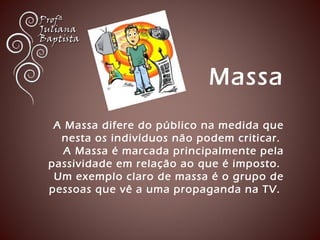 Massa 
A Massa difere do público na medida que 
nesta os indivíduos não podem criticar. 
A Massa é marcada principalmente pela 
passividade em relação ao que é imposto. 
Um exemplo claro de massa é o grupo de 
pessoas que vê a uma propaganda na TV. 
 
