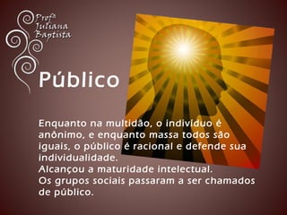 Público 
Enquanto na multidão, o indivíduo é 
anônimo, e enquanto massa todos são 
iguais, o público é racional e defende sua 
individualidade. 
Alcançou a maturidade intelectual. 
Os grupos sociais passaram a ser chamados 
de público. 
 