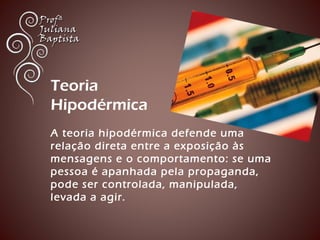 Teoria 
Hipodérmica 
A teoria hipodérmica defende uma 
relação direta entre a exposição às 
mensagens e o comportamento: se uma 
pessoa é apanhada pela propaganda, 
pode ser controlada, manipulada, 
levada a agir. 
 