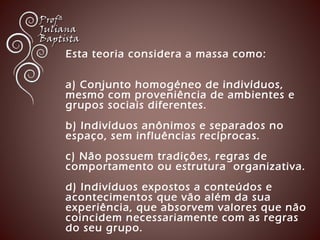Esta teoria considera a massa como: 
a) Conjunto homogéneo de indivíduos, 
mesmo com proveniência de ambientes e 
grupos sociais diferentes. 
b) Indivíduos anônimos e separados no 
espaço, sem influências recíprocas. 
c) Não possuem tradições, regras de 
comportamento ou estrutura organizativa. 
d) Indivíduos expostos a conteúdos e 
acontecimentos que vão além da sua 
experiência, que absorvem valores que não 
coincidem necessariamente com as regras 
do seu grupo. 
 