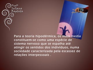 Para a teoria hipodérmica, os mass media 
constituem-se como uma espécie de 
sistema nervoso que se espalha até 
atingir os sentidos dos indivíduos, numa 
sociedade caracterizada pela escassez de 
relações interpessoais . 
 