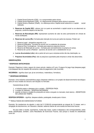 1. Capital Social Subscrito (CSS) - é o comprometido pelos sócios.
         2. Capital Social Realizado (CSR) - é o efetivamente entregue pelos sócios à empresa
         3. Capital Social a Realizar (CSaR) - é a diferença entre o capital social subscrito e o capital   social
            realizado.

      b. Reservas de Capital (RC): valores com os quais se aumentará o capital social ou se absorverá os
         prejuízos, conforme dispõe a lei das S/A.

      c. Reservas de Reavaliação (RR): representam aumento de valor do ativo permanente em virtude de
         novas avaliações.

      d. Reservas de Lucros (RL): formada pela retenção de lucros por parte da empresa. Podem ser:

         1.   Reserva Legal - obrigatória segundo a Lei
         2.   Reserva Estatutária - formada de acordo com os estatutos da empresa.
         3.   Reserva Para Contingência - formada para absorver prejuízos futuros.
         4.   Reserva de Retenção de Lucros – formada para reinvestimentos na própria em presa.
         5.   Reserva de Lucros a Realizar - opcional, de acordo com o estabelecido na Lei

      e. Lucros Acumulados (LAc): são a parte de lucro que a empresa ainda não deu destinação, ou

      f. Prejuízos Acumulados (Pac): são os prejuízos suportados pela empresa e ainda não absorvidos.

OBSERVAÇÕES:

* DESPESAS ANTECIPADAS

Exemplo: Pagamos à vista o seguro do nosso veículo, relativo a 01 ano. O seguro foi pago hoje (despesa paga)
e tal despesa não diz respeito tão somente a data do pagamento (não incorrida)

INCORRIDA - significa dizer que: já se concretizou, materializou, formalizou.

** DESPESAS DIFERIDAS

Exemplo: Uma indústria automobilística pagou despesas relativas a um projeto de desenvolvimento tecnológico
para um novo modelo de veículo a ser lançado no mercado.

      Características do fato:

      1. a indústria pagou a despesa com o projeto – DESPESA PAGA
      2. o projeto foi realizado – DESPESA INCORRIDA
      3. quando no futuro o modelo for produzido em série e lançado no mercado, trará retorno – BENEFÍCIOS
         AO LONGO DO TEMPO.

DESPESA DIFERIDA – significa: despesa adiada, postergada, levada para o futuro.

*** RESULTADOS DE EXERCÍCIOS FUTUROS

Exemplo: Se recebermos de alguém o valor de $ 12.000,00 correspondente ao aluguel de 12 meses, sem a
obrigação de devolvermos, em havendo o distrato, estamos diante de uma receita de exercícios futuros.

      Se para obter a receita, suportamos, muitas das vezes, custos e despesas a ela correspondentes, estes
serão classificados, também, como Resultados de Exercícios Futuros, isso porque a receita foi classificada
como tal.


                                                                                                                 !
 