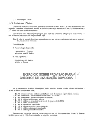 C – Provisão para Férias                                         240
                          o
10.7.4 Provisão para 13 Salário

     Classificável no Passivo Circulante, poderá ser constituída a razão de 1/12 do valor do salário do mês
completo. Poderá ser provisionada, também, a parcela dos encargos sociais (INSS, FGTS) incidente sobre o
  o
13 salário cujo ônus cabe ao empregador
                                                                   o
      Considera-se como mês completo (integral), para efeito do 13 salário, a fração igual ou superior a 15
dias de trabalho, de acordo com a legislação em vigor

      Obs.: O valor da provisão deverá ser reajustado sempre que ocorrerem alterações salariais ou pagamen-
            tos, nos casos de demissão.

      Contabilização:

      1. Na constituição da provisão
                              o
          Despesas com 13 Salário
                            o
          a Provisão para 13 Salário

      2. Pelo pagamento
                          o
          Provisão para 13 Salário
          a Caixa ou Bancos




      Em 31 de dezembro do ano 5 uma empresa possui direitos a receber, ou seja, créditos no valor de $
30.000,00. Estão inclusos neste valor :

      –   $ 2.000 correspondentes a créditos que não fazem parte do objeto de exploração da empresa;
      –   $ 1.000 corresponde à vendas de mercadorias para a SEFAZ/PE;
      –   $ 500 corresponde a vendas com reserva de domínio;
      –   $ 500 de créditos habilitados em falência;
      –   $ 1.000 de créditos de concordatários (proposta de pagamento de 80%)
      –   $ 200 de crédito com acionistas;
      –   $ 300 de créditos com controladas;
      –   $ 100 de créditos adquiridos com coobrigação;
      –   $ 200 de créditos cedidos sem coobrigação;
      –   $ 200 de créditos junto ao Bradesco S/A.

     Sabe-se que o percentual médio de perdas registrado nos três últimos exercícios foi de 4%. Sabe-se
também que no ano de 19X6, foram realizadas as seguintes operações:

                                                                                                          !
 