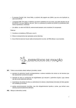 – A empresa Canção Ltda. havia falido, e portanto não pagaria seu débito, que era uma duplicata no
        valor de $ 200,00;

      –   A empresa ABC S/A pagou 15.000,00, que foram creditados em sua conta, cujo saldo devedor era de
          $16.000,00. Os seus negócios não iam bem e a cobrança do restante da dívida foi considerada total-
          mente impraticável, incobrável;

      – Um débito, no valor de $ 500,00, anteriormente baixado como incobrável, foi recuperado.

      Pede-se:

      1. Constitua e contabilize a PDD para o ano 6;

      2. Efetue os lançamentos das operações acima descritas;

      3. Se ao final do exercício houver saldo remanescente na conta de PDD efetuar a sua reversão.




001. Todos os enunciados abaixo definem provisões, exceto:

      a. parcelas do patrimônio líquido correspondentes a valores recebidos dos sócios ou de terceiros que
         não representam aumento de capital

      b. reduções do ativo ou acréscimos de exigibilidades que reduzem o patrimônio liquido, cujos valores
         não são ainda totalmente definidos

      c. expectativas de perdas de ativos ou estimativas de valores a desembolsar derivados de fatos gerado-
         res contábeis já ocorridos

      d. perdas economicamente incorridas, mas não obrigatoriamente liquidas e certas, que tenham seus
         valores já aproximadamente definidos.

002. Marque a alternativa correta:




                                                                                                           !
 
