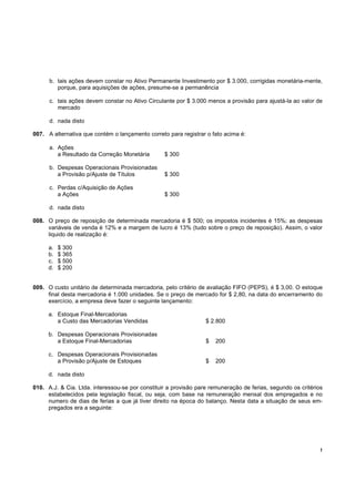 b. tais ações devem constar no Ativo Permanente Investimento por $ 3.000, corrigidas monetária-mente,
         porque, para aquisições de ações, presume-se a permanência

      c. tais ações devem constar no Ativo Circulante por $ 3.000 menos a provisão para ajustá-la ao valor de
         mercado

      d. nada disto

007. A alternativa que contém o lançamento correto para registrar o fato acima é:

      a. Ações
         a Resultado da Correção Monetária        $ 300

      b. Despesas Operacionais Provisionadas
         a Provisão p/Ajuste de Títulos           $ 300

      c. Perdas c/Aquisição de Ações
         a Ações                                  $ 300

      d. nada disto

008. O preço de reposição de determinada mercadoria é $ 500; os impostos incidentes é 15%; as despesas
     variáveis de venda é 12% e a margem de lucro é 13% (tudo sobre o preço de reposição). Assim, o valor
     liquido de realização é:

      a.   $ 300
      b.   $ 365
      c.   $ 500
      d.   $ 200


009. O custo unitário de determinada mercadoria, pelo critério de avaliação FIFO (PEPS), é $ 3,00. O estoque
     final desta mercadoria é 1.000 unidades. Se o preço de mercado for $ 2,80, na data do encerramento do
     exercício, a empresa deve fazer o seguinte lançamento:

      a. Estoque Final-Mercadorias
         a Custo das Mercadorias Vendidas                         $ 2.800

      b. Despesas Operacionais Provisionadas
         a Estoque Final-Mercadorias                              $   200

      c. Despesas Operacionais Provisionadas
         a Provisão p/Ajuste de Estoques                          $   200

      d. nada disto

010. A.J. & Cia. Ltda. interessou-se por constituir a provisão pare remuneração de ferias, segundo os critérios
     estabelecidos pela legislação fiscal, ou seja, com base na remuneração mensal dos empregados e no
     numero de dias de ferias a que já tiver direito na época do balanço. Nesta data a situação de seus em-
     pregados era a seguinte:




                                                                                                              !
 