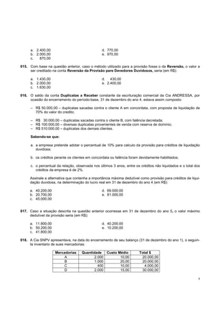 a. 2.400,00                                 d. 770,00
     b. 2.000,00                                 e. 970,00
     c.   870,00

015. Com base na questão anterior, caso o método utilizado para a provisão fosse o da Reversão, o valor a
     ser creditado na conta Reversão da Provisão pare Devedores Duvidosos, seria (em R$):

     a. 1.430,00                                 d. 430,00
     b. 2.000,00                                 e. 2.400,00
     c. 1.630,00

016. O saldo da conta Duplicatas a Receber constante da escrituração comercial da Cia ANDRESSA, por
     ocasião do encerramento do período-base, 31 de dezembro do ano 4, estava assim composto:

     – R$ 50.000,00 – duplicatas sacadas contra o cliente A em concordata, com proposta de liquidação de
       70% do valor do credito;

     – R$ 30.000,00 – duplicatas sacadas contra o cliente B, com falência decretada;
     – R$ 100.000,00 – diversas duplicatas provenientes de venda com reserva de domínio;
     – R$ 510.000,00 – duplicatas dos demais clientes.

     Sabendo-se que:

     a. a empresa pretende adotar o percentual de 10% para calculo da provisão para créditos de liquidação
        duvidosa;

     b. os créditos perante os clientes em concordata ou falência foram devidamente habilitados;

     c. o percentual da relação, observada nos últimos 3 anos, entre os créditos não liquidados e o total dos
        créditos da empresa é de 2%.

     Assinale a alternativa que contenha a importância máxima dedutível como provisão para créditos de liqui-
     dação duvidosa, na determinação do lucro real em 31 de dezembro do ano 4 (em R$):

     a. 40.200,00                                d. 69.000,00
     b. 20.700,00                                e. 81.000,00
     c. 45.000,00


017. Caso a situação descrita na questão anterior ocorresse em 31 de dezembro do ano 5, o valor máximo
     dedutível da provisão seria (em R$):

     a. 11.800,00                                d. 40.200,00
     b. 50.200,00                                e. 10.200,00
     c. 41.800,00

018. A Cia SNPV apresentava, na data do encerramento de seu balanço (31 de dezembro do ano 1), o seguin-
     te inventario de sues mercadorias:

                    Mercadorias     Quantidade Custo Médio             Total $
                         A                 2.000      10,00             20.000,00
                         B                 1.000      20,00             20.000,00
                        C                    400      10,00               4.000,00
                        D                  2.000      15,00             30.000,00

                                                                                                            !
 