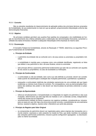 11.1.1 Conceito

     São os preceitos resultantes do desenvolvimento da aplicação prática dos princípios técnicos emanados
da Contabilidade, de uso predominante no meio em que se aplicam, proporcionando interpretação uniforme das
demonstrações financeiras.

11.1.2 Objetivo

       Os princípios contábeis permitem aos usuários fixar padrões de comparação e de credibilidade em fun-
ção do reconhecimento dos critérios adotados para a elaboração das demonstrações financeiras, aumentam a
utilidade dos dados fornecidos e facilitam a adequada interpretação entre empresas do mesmo setor.

11.1.3 Enumeração

      O Conselho Federal de Contabilidade, através da Resolução nº 750/93, determinou os seguintes Princí-
pios Fundamentais de Contabilidade:

      a. Princípio da Entidade

         – o patrimônio da entidade não se confunde com o de seus sócios ou acionistas ou proprietário indi-
           vidual.

         – a contabilidade é mantida para a empresa como uma entidade identificada, registrando os fatos
           que afetam o seu patrimônio e não o de seus titulares, sócios ou acionistas.

         – este princípio afirma a autonomia patrimonial evidenciando que este não se confunde com aqueles
           de seu sócios ou proprietários, no caso de sociedades ou instituições.

      b. Princípio da Continuidade

         – a continuidade ou não da entidade, bem como sua vida definida ou provável, devem ser conside-
           radas quando da classificação e avaliação das mutações patrimoniais, quantitativas e qualitativas.

         – pressupõe a continuidade indefinida das atividades operacionais de uma entidade até que hajam
           evidências ou indícios muito fortes em contrário. Por conseqüência, como as demonstrações finan-
           ceiras são estáticas não podem e não devem ser desvinculadas de períodos anteriores e subse-
           qüentes.

      c. Princípio da Oportunidade

         – refere-se simultaneamente, à tempestividade e à integridade do registro do patrimônio e das suas
           mutações, determinando que este seja feito de imediato e com a extensão correta, independente-
           mente das causas que as originaram.
         – reconhecimento imediato de ativos e passivos nos registros contábeis, considerando-se, inclusive,
           para os casos em que não haja uma prova documental concreta, a possibilidade de uma estimativa
           técnica, razoável e objetiva, visando evitar o liberalismo por parte das pessoas.

      d. Princípio do Registro pelo Valor Original

         – os componentes do patrimônio devem ser registrados pelos valore originais das transações com o
           mundo exterior, expressos a valor presente na moeda do País, que serão mantidos na avaliação
           das variações patrimoniais posteriores, inclusive quando configurarem agregações ou decomposi-
           ções no interior da entidade.


                                                                                                            !
 