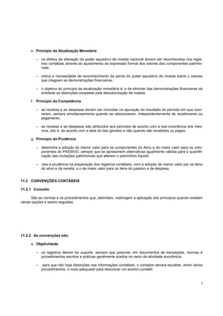 e. Princípio da Atualização Monetária

         – os efeitos da alteração do poder aquisitivo da moeda nacional devem ser reconhecidos nos regis-
           tros contábeis através do ajustamento da expressão formal dos valores dos componentes patrimo-
           niais.

         – indica a necessidade de reconhecimento da perda do poder aquisitivo da moeda sobre o valores
           que integram as demonstrações financeiras.

         – o objetivo do princípio da atualização monetária é, o de eliminar das demonstrações financeiras da
           entidade as distorções causadas pela desvalorização da moeda.

      f. Princípio da Competência

         – as receitas e as despesas devem ser incluídas na apuração do resultado do período em que ocor-
           rerem, sempre simultaneamente quando se relacionarem, independentemente de recebimento ou
           pagamento.

         – as receitas e as despesas são atribuídos aos períodos de acordo com a real incorrência dos mes-
           mos, isto é, de acordo com a data do fato gerador e não quando são recebidos ou pagos.

      g. Princípio da Prudência

         – determina a adoção do menor valor para os componentes do Ativo e do maior valor para os com-
           ponentes do PASSIVO, sempre que se apresentem alternativas igualmente válidas para a quantifi-
           cação das mutações patrimoniais que alterem o patrimônio líquido.

         – visa a prudência na preparação dos registros contábeis, com a adoção de menor valor par os itens
           do ativo e da receita, e o de maior valor para os itens do passivo e de despesa.


11.2 CONVENÇÕES CONTÁBEIS

11.2.1 Conceito

       São as normas e os procedimentos que, delimitam, restringem a aplicação dos princípios quando existem
várias opções a serem seguidas.




11.2.2 As convenções são:

      a. Objetividade

         – os registros devem ter suporte, sempre que possível, em documentos de transações, normas e
           procedimentos escritos e práticas geralmente aceitos no ramo da atividade econômica.

         –   para que não haja distorções nas informações contábeis, o contador deverá escolher, entre vários
             procedimentos, o mais adequado para descrever um evento contábil.


                                                                                                            !
 