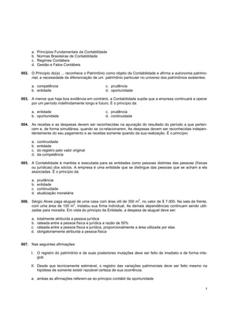 a.   Princípios Fundamentais da Contabilidade
      b.   Normas Brasileiras de Contabilidade
      c.   Regimes Contábeis
      d.   Gestão e Fatos Contábeis

002. O Principio do(a) ... reconhece o Patrimônio como objeto da Contabilidade e afirma a autonomia patrimo-
     nial, a necessidade da diferenciação de um patrimônio particular no universo dos patrimônios existentes.

      a. competência                                 c. prudência
      b. entidade                                    d. oportunidade

003. A menos que haja boa evidência em contrário, a Contabilidade supõe que a empresa continuará a operar
     por um período indefinidamente longo e futuro. É o princípio da:

      a. entidade                                    c. prudência
      b. oportunidade                                d. continuidade

004. As receitas e as despesas devem ser reconhecidas na apuração do resultado do período a que perten-
     cem e, de forma simultânea, quando se co-relacionarem. As despesas devem ser reconhecidas indepen-
     dentemente do seu pagamento e as receitas somente quando da sua realização. É o princípio:

      a.   continuidade
      b.   entidade
      c.   do registro pelo valor original
      d.   da competência

005. A Contabilidade é mantida e executada para as entidades como pessoas distintas das pessoas (físicas
     ou jurídicas) dos sócios. A empresa é uma entidade que se distingue das pessoas que se acham a ela
     associadas. É o princípio da:

      a.   prudência
      b.   entidade
      c.   continuidade
      d.   atualização monetária
                                                                         2
006. Sérgio Alves paga aluguel de uma casa com área útil de 350 m , no valor de $ 7.000. Na sala da frente,
                            2
     com uma área de 150 m , instalou sua firma individual. As demais dependências continuam sendo utili-
     zadas para moradia. Em vista do principio da Entidade, a despesa de aluguel deve ser:

      a.   totalmente atribuída a pessoa jurídica
      b.   rateada entre a pessoa física e jurídica a razão de 50%
      c.   rateada entre a pessoa física e jurídica, proporcionalmente a área utilizada por elas
      d.   obrigatoriamente atribuída a pessoa física


007. Nas seguintes afirmações:

      I. O registro do patrimônio e de suas posteriores mutações deve ser feito de imediato e de forma inte-
         gral.

      II. Desde que tecnicamente estimável, o registro das variações patrimoniais deve ser feito mesmo na
          hipótese de somente existir razoável certeza de sua ocorrência.

      a. ambas as afirmações referem-se ao principio contábil da oportunidade

                                                                                                            !
 