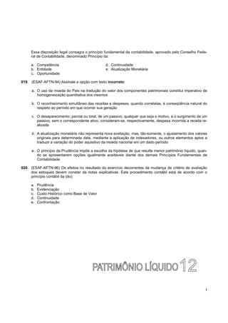 Essa disposição Iegal consagra o princípio fundamental da contabilidade, aprovado pelo Conselho Fede-
     ral de Contabilidade, denominado Princípio da:

     a. Competência                             d. Continuidade
     b. Entidade                                e. Atualização Monetária
     c. Oportunidade

019. (ESAF-AFTN-94) Assinale a opção com texto incorreto:

     a. O uso da moeda do Pais na tradução do valor dos componentes patrimoniais constitui imperativo de
        homogeneização quantitativa dos mesmos

     b. O reconhecimento simultâneo das receitas e despesas, quando correlatas, é conseqüência natural do
        respeito ao período em que ocorrer sua geração

     c. O desaparecimento, parcial ou total, de um passivo, qualquer que seja o motivo, e o surgimento de um
        passivo, sem o correspondente ativo, consideram-se, respectivamente, despesa incorrida a receita re-
        alizada

     d. A atualização monetária não representa nova avaliação, mas, tão-somente, o ajustamento dos valores
        originais para determinada data, mediante a aplicação de indexadores, ou outros elementos aptos a
        traduzir a variação do poder aquisitivo da moeda nacional em um dado período

     e. O principio da Prudência impõe a escolha da hipótese de que resulte menor patrimônio líquido, quan-
        do se apresentarem opções igualmente aceitáveis diante dos demais Princípios Fundamentais de
        Contabilidade

020. (ESAF-AFTN-96) Os efeitos no resultado do exercício decorrentes da mudança de critério de avaliação
     dos estoques devem constar da notas explicativas. Este procedimento contábil está de acordo com o
     princípio contábil da (do):

     a.   Prudência
     b.   Evidenciação
     c.   Custo Histórico como Base de Valor
     d.   Continuidade
     e.   Confrontação




                                                                                                           !
 