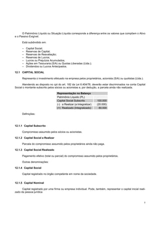 O Patrimônio Líquido ou Situação Líquida corresponde a diferença entre os valores que compõem o Ativo
e o Passivo Exigível.

      Está subdividido em:

      –   Capital Social;
      –   Reservas de Capital;
      –   Reservas de Reavaliação;
      –   Reservas de Lucros;
      –   Lucros ou Prejuízos Acumulados;
      –   Ações em Tesouraria (S/A) ou Quotas Liberadas (Ltda.);
      –   Dividendos ou Lucros Antecipados.

12.1 CAPITAL SOCIAL

      Representa o investimento efetuado na empresa pelos proprietários, acionista (S/A) ou quotistas (Ltda.).

      Atendendo ao disposto no cpt do art. 182 da Lei 6.404/76, deverão estar discriminados na conta Capital
Social o montante subscrito pelos sócios ou acionistas e, por dedução, a parcela ainda não realizada.

                                    Representação no Balanço
                                    Patrimônio Líquido (PL)
                                    Capital Social Subscrito          100.000
                                    (-) a Realizar (a Integralizar)   (20.000)
                                    (=) Realizado (Integralizado)       80.000

      Definições:



12.1.1 Capital Subscrito

      Compromisso assumido pelos sócios ou acionistas.

12.1.2 Capital Social a Realizar

      Parcela do compromisso assumido pelos proprietários ainda não paga.

12.1.3 Capital Social Realizado

      Pagamento efetivo (total ou parcial) do compromisso assumido pelos proprietários.

      Outras denominações:

12.1.4 Capital Social

      Capital registrado no órgão competente em nome da sociedade.


12.1.5 Capital Nominal

      Capital registrado por uma firma ou empresa individual. Pode, também, representar o capital inicial reali-
zado da pessoa jurídica



                                                                                                                 !
 