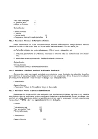 Valor pago pela ação        12
      (-) Valor da Ação           10
      (=) Ágio na Emissão          2

      Contabilização:

      Caixa ou Bancos           12
      a Diversos
      a Capital Social                            10
      a Reserva de Ágio na Emissão de Ações        2

12.2.3 Reserva de Alienação de Partes Beneficiárias

      Partes Beneficiárias são títulos sem valor nominal, emitidos pela companhia e negociáveis no mercado
de valores mobiliários. Não fazem parte do Capital Social, portanto não se confundem com ações.

      As Partes Beneficiárias não podem ultrapassar a 10% do Lucro, e elas podem ser:

      a. atribuídas gratuitamente a fundadores, acionistas ou terceiros (não são contabilizadas como Reser-
         vas);
      b. alienadas a terceiros (nesse caso, a Reserva deve ser constituída)

      Contabilização:
      Caixa ou Bancos
      a Reservas de Alienação de Partes Beneficiárias

12.2.4 Reserva de Produto da Alienação de Bônus de Subscrição

      Compreende o valor ganho pela sociedade, proveniente da venda de direitos de subscrição de ações,
dentro do limite do capital autorizado. Esses títulos conferem aos adquirentes o direito de subscrever ações no
próximo aumento de capital, sendo uma espécie de ágio pago antecipadamente.

      Contabilização:

      Caixa ou Bancos
      a Reserva de Produto da Alienação de Bônus de Subscrição

12.2.5 Reserva de Prêmio na Emissão de Debêntures

       Debêntures são títulos emitidos pela companhia, que representam obrigações, de longo prazo, dando a
seus titulares, além da participação no lucro, rendimento de juros e correção monetária. Podem ou não ser con-
versíveis em ações. Na emissão, podem ser vendidos a um preço superior ao seu valor nominal; essa diferença
representa um PRÊMIO e deve ser registrada como Reserva de Capital.

      Exemplo:

      Título alienado por                 550
      Valor Nominal do Título             500
      Prêmio na Emissão                    50

      Contabilização:

      Caixa ou Bancos                           550


                                                                                                              !
 