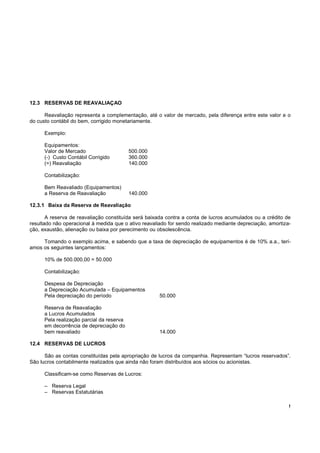 12.3 RESERVAS DE REAVALIAÇAO

      Reavaliação representa a complementação, até o valor de mercado, pela diferença entre este valor e o
do custo contábil do bem, corrigido monetariamente.

      Exemplo:

      Equipamentos:
      Valor de Mercado                     500.000
      (-) Custo Contábil Corrigido         360.000
      (=) Reavaliação                      140.000

      Contabilização:

      Bem Reavaliado (Equipamentos)
      a Reserva de Reavaliação             140.000

12.3.1 Baixa da Reserva de Reavaliação

       A reserva de reavaliação constituída será baixada contra a conta de lucros acumulados ou a crédito de
resultado não operacional à medida que o ativo reavaliado for sendo realizado mediante depreciação, amortiza-
ção, exaustão, alienação ou baixa por perecimento ou obsolescência.

     Tomando o exemplo acima, e sabendo que a taxa de depreciação de equipamentos é de 10% a.a., terí-
amos os seguintes lançamentos:

      10% de 500.000,00 = 50.000

      Contabilização:

      Despesa de Depreciação
      a Depreciação Acumulada – Equipamentos
      Pela depreciação do período                     50.000

      Reserva de Reavaliação
      a Lucros Acumulados
      Pela realização parcial da reserva
      em decorrência de depreciação do
      bem reavaliado                                  14.000

12.4 RESERVAS DE LUCROS

      São as contas constituídas pela apropriação de lucros da companhia. Representam “lucros reservados”.
São lucros contabilmente realizados que ainda não foram distribuídos aos sócios ou acionistas.

      Classificam-se como Reservas de Lucros:

      – Reserva Legal
      – Reservas Estatutárias

                                                                                                            !
 