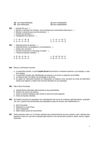 (A) para disponibilidades                             (C) para imobilizações
      (B) para realizações                                  (D) para exigibilidades

002. —     Imóveis de uso ( )
     —     Móveis e utensílios em estoque, numa empresa que comercializa estes bens ( )
     —     Móveis e utensílios para uso da empresa ( )
     —     Direitos da empresa ( )
     —     Obrigações da empresa ( )

      a. C – B – C – B – D                                  c. C – A – C – B – C
      b. A – A – C – D – B                                  d. C – C – C – B – D

003. —     Adiantamentos de clientes ( )
     —     Adiantamentos a empregados e a fornecedores ( )
     —     Ações para revenda ( )
     —     Imóveis construídos e colocados à venda ( )
     —     Títulos de liquidez imediata ( )

      a. D – B – A – B – A                                  c. D – B – B – B – A
      b. B – D – D – D – A                                  d. B – D – A – D – A




004. Marque a afirmativa incorreta:

      a. no patrimônio líquido, a conta Capital Social discriminará o montante subscrito e, por redução, o capi-
         tal a realizar
      b. no patrimônio líquido são classificadas as reservas e os lucros ou prejuízos acumulados
      c. as reservas são: de capital, de reavaliação e de lucros
      d. as ações em tesouraria deverão ser destacadas no balanço como aumento da conta do patrimônio
         líquido que registrar a origem dos recursos aplicados na sua aquisição


005. Não é Ativo Circulante:

      a.   adiantamentos efetuados pela empresa a seus proprietários
      b.   dinheiro em caixa e em bancos
      c.   títulos e valores mobiliários para venda no exercício social seguinte
      d.   títulos de liquidez imediata

006. Os direitos oriundos de operações com participantes dos lucros da empresa (administradores, proprietá-
     rios, etc.), quando não provenientes das operações usuais da mesma, são classificados no:

      a.   Ativo Circulante
      b.   Realizável a Longo Prazo
      c.   Ativo Imobilizado
      d.   faltam dados (prazo de vencimento)

007. Certa empresa possui um (1) terreno utilizado para estacionamento de seus clientes; outro, utilizado para
     depósito e mais um, que não é utilizado pela mesma e nem ela tenciona vende-lo. Assim, temos, respec-
     tivamente:




                                                                                                               !
 