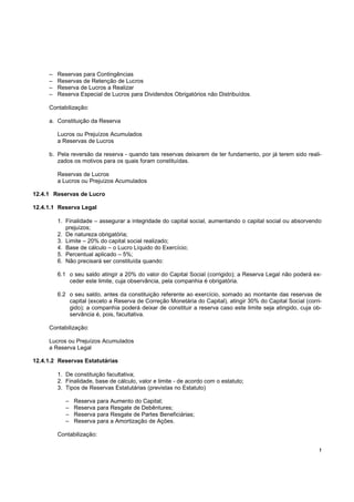 –   Reservas para Contingências
     –   Reservas de Retenção de Lucros
     –   Reserva de Lucros a Realizar
     –   Reserva Especial de Lucros para Dividendos Obrigatórios não Distribuídos.

     Contabilização:

     a. Constituição da Reserva

         Lucros ou Prejuízos Acumulados
         a Reservas de Lucros

     b. Pela reversão da reserva - quando tais reservas deixarem de ter fundamento, por já terem sido reali-
        zados os motivos para os quais foram constituídas.

         Reservas de Lucros
         a Lucros ou Prejuízos Acumulados

12.4.1 Reservas de Lucro

12.4.1.1 Reserva Legal

         1. Finalidade – assegurar a integridade do capital social, aumentando o capital social ou absorvendo
            prejuízos;
         2. De natureza obrigatória;
         3. Limite – 20% do capital social realizado;
         4. Base de cálculo – o Lucro Líquido do Exercício;
         5. Percentual aplicado – 5%;
         6. Não precisará ser constituída quando:

         6.1 o seu saldo atingir a 20% do valor do Capital Social (corrigido); a Reserva Legal não poderá ex-
             ceder este limite, cuja observância, pela companhia é obrigatória.

         6.2 o seu saldo, antes da constituição referente ao exercício, somado ao montante das reservas de
             capital (exceto a Reserva de Correção Monetária do Capital), atingir 30% do Capital Social (corri-
             gido); a companhia poderá deixar de constituir a reserva caso este limite seja atingido, cuja ob-
             servância é, pois, facultativa.

     Contabilização:

     Lucros ou Prejuízos Acumulados
     a Reserva Legal

12.4.1.2 Reservas Estatutárias

         1. De constituição facultativa;
         2. Finalidade, base de cálculo, valor e limite - de acordo com o estatuto;
         3. Tipos de Reservas Estatutárias (previstas no Estatuto)

            –   Reserva para Aumento do Capital;
            –   Reserva para Resgate de Debêntures;
            –   Reserva para Resgate de Partes Beneficiárias;
            –   Reserva para a Amortização de Ações.

         Contabilização:

                                                                                                              !
 
