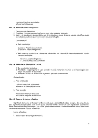 Lucros ou Prejuízos Acumulados
         a Reservas Estatutárias

12.4.1.3 Reservas Para Contingências

      1. De constituição facultativa;
      2. Finalidade – compensar prejuízos futuros, cujo valor possa ser estimado;
      3. Valor – de acordo com a assembléia, que deverá indicar a causa da perda prevista e justificar, quais
         as razões de prudência que recomendem a sua constituição;

         Contabilização:

         a. Pela constituição

            Lucros ou Prejuízo a Acumulados
            a Reservas para Contingências

         b. Pela reversão – quando as causas que justificaram sua constituição não mais existirem, ou não
            havendo perda total.

               Reservas para Contingências
               a Lucros ou Prejuízos Acumulados

12.4.1.4 Reservas de Retenção de Lucros

         1. De constituição facultativa;
         2. Finalidade – separar parte do lucro apurado, visando manter tais recursos na companhia para apli-
            cação em projetos de expansão;
         3. Base de Cálculo – de acordo com orçamento aprovado na assembléia

      Contabilização:

      a. Pela constituição

         Lucros ou Prejuízos Acumulados
         a Reserva de Retenção de Lucros

      b. Pela reversão

         Reserva de Retenção de Lucros
         a Lucros ou Prejuízos Acumulados

12.4.1.5 Reserva de Lucros a Realizar

      Significado de Lucros a Realizar: tendo em vista que a contabilidade adota o regime de competência,
para registrar suas operações, pode ocorre que a empresa venha a apurar um lucro líquido sem o correspon-
dente acréscimo em disponibilidades. Tais lucros apesar de econômica e contabilmente realizados, estão finan-
ceiramente por realizar (Lucros a Realizar).

      Lucros a Realizar:

      I. Saldo Credor da Correção Monetária;




                                                                                                            !
 