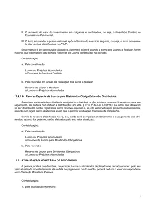 II. O aumento do valor do investimento em coligadas e controladas, ou seja, o Resultado Positivo da
          Equivalência Patrimonial;

      III. O lucro em vendas a prazo realizável após o término do exercício seguinte, ou seja, o lucro provenien-
           te das vendas classificadas no ARLP.

      Esta reserva é de constituição facultativa, porém só existirá quando a soma dos Lucros a Realizar, forem
maiores que o somatório das demais Reservas de Lucros constituídas no período.

      Contabilização:

      a. Pela constituição.

         Lucros ou Prejuízos Acumulados
         a Reservas de Lucros a Realizar


      b. Pela reversão em função da realização dos lucros a realizar.

         Reserva de Lucros a Realizar
         a Lucros ou Prejuízos Acumulados

12.4.1.6 Reserva Especial de Lucros para Dividendos Obrigatórios não Distribuídos

      Quando a sociedade tem dividendo obrigatório a distribuir e não existem recursos financeiros para seu
                                                               o   o
pagamento, ela poderá não efetuar a distribuição (art. 202. § 4 e 5 da Lei 6.404/76); os lucros que deixarem
de ser distribuídos serão registrados como reserva especial e, se não absorvidos por prejuízos subseqüentes,
deverão ser pagos como dividendos assim que o permitir a situação financeira da companhia.

     Sendo tal reserva classificada no PL, seu saldo será corrigido monetariamente e o pagamento dos divi-
dendos, quando for possível, serão efetuados pelo seu valor atualizado.

      Contabilização:

      a. Pela constituição

         Lucros ou Prejuízos Acumulados
         a Reserva de Lucros para Dividendos Obrigatórios

      b. Pela reversão

         Reserva de Lucros para Dividendos Obrigatórios
         a Lucros ou Prejuízos Acumulados

12.5 ATUALIZAÇÃO MONETÁRIA DE DIVIDENDOS

       A pessoa jurídica que distribuir, no período, lucros ou dividendos declarados no período anterior, pelo seu
valor atualizado monetariamente até a data do pagamento ou do crédito, poderá deduzir o valor correspondente
como Variação Monetária Passiva.


      Contabilização:

      1. pela atualização monetária


                                                                                                                 !
 
