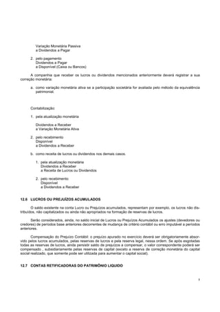 Variação Monetária Passiva
         a Dividendos a Pagar

      2. pelo pagamento
         Dividendos a Pagar
         a Disponível (Caixa ou Bancos)

      A companhia que receber os lucros ou dividendos mencionados anteriormente deverá registrar a sua
correção monetária:

      a. como variação monetária ativa se a participação societária for avaliada pelo método da equivalência
         patrimonial.



      Contabilização:

      1. pela atualização monetária

         Dividendos a Receber
         a Variação Monetária Ativa

      2. pelo recebimento
         Disponível
         a Dividendos a Receber

      b. como receita de lucros ou dividendos nos demais casos.

         1. pela atualização monetária
            Dividendos a Receber
            a Receita de Lucros ou Dividendos

         2. pelo recebimento
            Disponível
            a Dividendos a Receber


12.6 LUCROS OU PREJUÍZOS ACUMULADOS

       O saldo existente na conta Lucro ou Prejuízos acumulados, representam por exemplo, os lucros não dis-
tribuídos, não capitalizados ou ainda não apropriados na formação de reservas de lucros.

       Serão considerados, ainda, no saldo inicial de Lucros ou Prejuízos Acumulados os ajustes (devedores ou
credores) de períodos base anteriores decorrentes de mudança de critério contábil ou erro imputável a períodos
anteriores.

       Compensação do Prejuízo Contábil: o prejuízo apurado no exercício deverá ser obrigatoriamente absor-
vido pelos lucros acumulados, pelas reservas de lucros e pela reserva legal, nessa ordem. Se após esgotadas
todas as reservas de lucros, ainda persistir saldo de prejuízos a compensar, o valor correspondente poderá ser
compensado , subsidiariamente pelas reservas de capital (exceto a reserva de correção monetária do capital
social realizado, que somente pode ser utilizada para aumentar o capital social).


12.7 CONTAS RETIFICADORAS DO PATRIMÔNIO LIQUIDO


                                                                                                             !
 