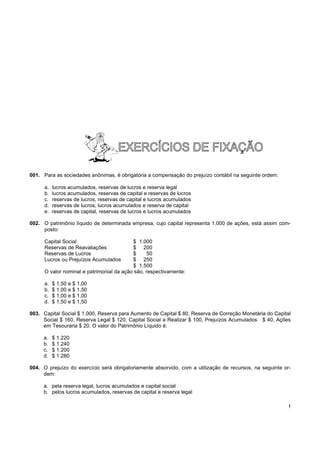 001. Para as sociedades anônimas, é obrigatória a compensação do prejuízo contábil na seguinte ordem:

      a.   lucros acumulados, reservas de lucros e reserva legal
      b.   lucros acumulados, reservas de capital e reservas de lucros
      c.   reservas de lucros, reservas de capital e lucros acumulados
      d.   reservas de lucros, lucros acumulados e reserva de capital
      e.   reservas de capital, reservas de lucros e lucros acumulados

002. O patrimônio líquido de determinada empresa, cujo capital representa 1.000 de ações, está assim com-
     posto:

      Capital Social                       $ 1.000
      Reservas de Reavaliações             $ 200
      Reservas de Lucros                   $      50
      Lucros ou Prejuízos Acumulados       $ 250
                                           $ 1.500
      O valor nominal e patrimonial da ação são, respectivamente:

      a.   $ 1,50 e $ 1,00
      b.   $ 1,00 e $ 1,50
      c.   $ 1,00 e $ 1,00
      d.   $ 1,50 e $ 1,50

003. Capital Social $ 1.000, Reserva para Aumento de Capital $ 80, Reserva de Correção Monetária do Capital
     Social $ 160, Reserva Legal $ 120, Capital Social a Realizar $ 100, Prejuízos Acumulados $ 40, Ações
     em Tesouraria $ 20. O valor do Patrimônio Líquido é:

     a.    $ 1.220
     b.    $ 1.240
     c.    $ 1.200
     d.    $ 1.280

004. O prejuízo do exercício será obrigatoriamente absorvido, com a utilização de recursos, na seguinte or-
     dem:

     a. pela reserva legal, lucros acumulados e capital social
     b. pelos lucros acumulados, reservas de capital e reserva legal

                                                                                                          !
 