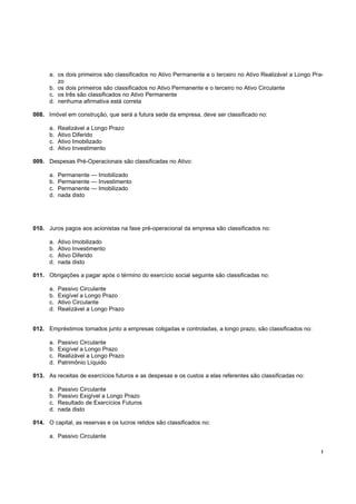 a. os dois primeiros são classificados no Ativo Permanente e o terceiro no Ativo Realizável a Longo Pra-
         zo
      b. os dois primeiros são classificados no Ativo Permanente e o terceiro no Ativo Circulante
      c. os três são classificados no Ativo Permanente
      d. nenhuma afirmativa está correta

008. Imóvel em construção, que será a futura sede da empresa, deve ser classificado no:

      a.   Realizável a Longo Prazo
      b.   Ativo Diferido
      c.   Ativo Imobilizado
      d.   Ativo Investimento

009. Despesas Pré-Operacionais são classificadas no Ativo:

      a.   Permanente — Imobilizado
      b.   Permanente — Investimento
      c.   Permanente — Imobilizado
      d.   nada disto




010. Juros pagos aos acionistas na fase pré-operacional da empresa são classificados no:

      a.   Ativo Imobilizado
      b.   Ativo Investimento
      c.   Ativo Diferido
      d.   nada disto

011. Obrigações a pagar após o término do exercício social seguinte são classificadas no:

      a.   Passivo Circulante
      b.   Exigível a Longo Prazo
      c.   Ativo Circulante
      d.   Realizável a Longo Prazo


012. Empréstimos tomados junto a empresas coligadas e controladas, a longo prazo, são classificados no:

      a.   Passivo Circulante
      b.   Exigível a Longo Prazo
      c.   Realizável a Longo Prazo
      d.   Patrimônio Líquido

013. As receitas de exercícios futuros e as despesas e os custos a elas referentes são classificadas no:

      a.   Passivo Circulante
      b.   Passivo Exigível a Longo Prazo
      c.   Resultado de Exercícios Futuros
      d.   nada disto

014. O capital, as reservas e os lucros retidos são classificados no:

      a. Passivo Circulante

                                                                                                             !
 