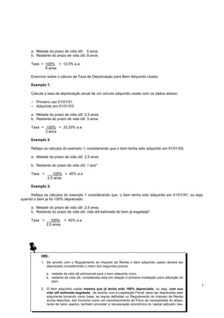 a. Metade do prazo de vida útil: 5 anos
     b. Restante do prazo de vida útil: 8 anos

     Taxa = 100% = 12,5% a.a.
            8 anos

     Exercício sobre o cálculo da Taxa de Depreciação para Bem Adquirido Usado:

     Exemplo 1:

     Calcule a taxa de depreciação anual de um veículo adquirido usado com os dados abaixo:

     – Primeiro uso 01/01/X1
     – Adquirido em 01/01/X3

     a. Metade do prazo de vida útil: 2,5 anos
     b. Restante do prazo de vida útil: 3 anos

     Taxa = 100% = 33,33% a.a
            3 anos

     Exemplo 2:

     Refaça os cálculos do exemplo 1, considerando que o bem tenha sido adquirido em 01/01/X5.

     a. Metade do prazo de vida útil: 2,5 anos

     b. Restante do prazo de vida útil: 1 ano*

     Taxa =       100% = 40% a.a
               2,5 anos

     Exemplo 3:

     Refaça os cálculos do exemplo 1 considerando que, o bem tenha sido adquirido em 01/01/X7, ou seja,
quando o bem já foi 100% depreciado.

     a. Metade do prazo de vida útil: 2,5 anos
     b. Restante do prazo de vida útil: vida útil estimada do bem já esgotada*

     Taxa =      100% = 40% a.a
              2,5 anos




           OBS.:
           1. De acordo com o Regulamento do Imposto de Renda o bem adquirido usado deverá ser
              depreciado considerando o maior dos seguintes prazos:

              a. metade da vida útil admissível para o bem adquirido novo;
              b. restante da vida útil, considerada esta em relação à primeira instalação para utilização do
                 bem.
                                                                                                               !
           2. O bem adquirido usado mesmo que já tenha sido 100% depreciado, ou seja, com sua
              vida útil estimada esgotada, de acordo com a Legislação Fiscal, deve ser depreciado pelo
              adquirente tomando como base, as regras definidas no Regulamento do Imposto de Renda
              acima descritas. Isto funciona como um reconhecimento do Fisco da necessidade do adqui-
              rente de bens usados, também proceder a recuperação econômica do capital aplicado nes-
 