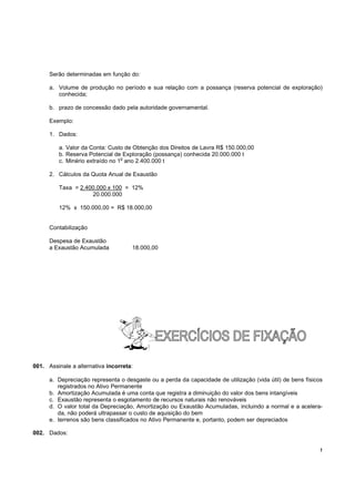 Serão determinadas em função do:

      a. Volume de produção no período e sua relação com a possança (reserva potencial de exploração)
         conhecida;

      b. prazo de concessão dado pela autoridade governamental.

      Exemplo:

      1. Dados:

         a. Valor da Conta: Custo de Obtenção dos Direitos de Lavra R$ 150.000,00
         b. Reserva Potencial de Exploração (possança) conhecida 20.000.000 t
                                 o
         c. Minério extraído no 1 ano 2.400.000 t

      2. Cálculos da Quota Anual de Exaustão

         Taxa = 2.400.000 x 100 = 12%
                    20.000.000

         12% x 150.000,00 = R$ 18.000,00


      Contabilização

      Despesa de Exaustão
      a Exaustão Acumulada           18.000,00




001. Assinale a alternativa incorreta:

      a. Depreciação representa o desgaste ou a perda da capacidade de utilização (vida útil) de bens físicos
         registrados no Ativo Permanente
      b. Amortização Acumulada é uma conta que registra a diminuição do valor dos bens intangíveis
      c. Exaustão representa o esgotamento de recursos naturais não renováveis
      d. O valor total da Depreciação, Amortização ou Exaustão Acumuladas, incluindo a normal e a acelera-
         da, não poderá ultrapassar o custo de aquisição do bem
      e. terrenos são bens classificados no Ativo Permanente e, portanto, podem ser depreciados

002. Dados:

                                                                                                            !
 