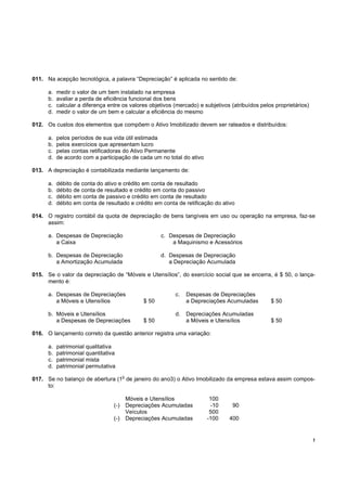 011. Na acepção tecnológica, a palavra “Depreciação” é aplicada no sentido de:

      a.   medir o valor de um bem instalado na empresa
      b.   avaliar a perda de eficiência funcional dos bens
      c.   calcular a diferença entre os valores objetivos (mercado) e subjetivos (atribuídos pelos proprietários)
      d.   medir o valor de um bem e calcular a eficiência do mesmo

012. Os custos dos elementos que compõem o Ativo Imobilizado devem ser rateados e distribuídos:

      a.   pelos períodos de sua vida útil estimada
      b.   pelos exercícios que apresentam lucro
      c.   pelas contas retificadoras do Ativo Permanente
      d.   de acordo com a participação de cada um no total do ativo

013. A depreciação é contabilizada mediante lançamento de:

      a.   débito de conta do ativo e crédito em conta de resultado
      b.   débito de conta de resultado e crédito em conta do passivo
      c.   débito em conta de passivo e crédito em conta de resultado
      d.   débito em conta de resultado e crédito em conta de retificação do ativo

014. O registro contábil da quota de depreciação de bens tangíveis em uso ou operação na empresa, faz-se
     assim:

      a. Despesas de Depreciação                         c. Despesas de Depreciação
         a Caixa                                             a Maquinismo e Acessórios

      b. Despesas de Depreciação                         d. Despesas de Depreciação
         a Amortização Acumulada                            a Depreciação Acumulada

015. Se o valor da depreciação de “Móveis e Utensílios”, do exercício social que se encerra, é $ 50, o lança-
     mento é:

      a. Despesas de Depreciações                             c.   Despesas de Depreciações
         a Móveis e Utensílios                    $ 50             a Depreciações Acumuladas      $ 50

      b. Móveis e Utensílios                                  d.   Depreciações Acumuladas
         a Despesas de Depreciações               $ 50             a Móveis e Utensílios          $ 50

016. O lançamento correto da questão anterior registra uma variação:

      a.   patrimonial qualitativa
      b.   patrimonial quantitativa
      c.   patrimonial mista
      d.   patrimonial permutativa
                                        o
017. Se no balanço de abertura (1 de janeiro do ano3) o Ativo Imobilizado da empresa estava assim compos-
     to:

                                            Móveis e Utensílios            100
                                  (-)       Depreciações Acumuladas        -10     90
                                            Veículos                       500
                                  (-)       Depreciações Acumuladas       -100   400


                                                                                                                     !
 