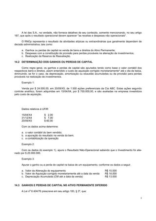 A lei das S.A., na verdade, não fornece detalhes de seu conteúdo, somente mencionando, no seu artigo
187, que após o resultado operacional devem aparecer "as receitas e despesas não operacionais".

      O RNOp representa o resultado de atividades atípicas ou extraordinárias que geralmente dependem de
decisão administrativa, tais como:

      a. Ganhos ou perdas de capital na venda de bens e direitos do Ativo Permanente;
      b. Despesas com a constituição de provisão para perdas prováveis na alienação de investimentos;
      c. Realização da Reserva de Reavaliação.

14.2 DETERMINAÇÃO DOS GANHOS OU PERDAS DE CAPITAL

      Como regra geral, os ganhos e perdas de capital são apurados tendo como base o valor contábil dos
respectivos bens e direitos, assim entendido o custo de aquisição corrigido monetariamente* até o dia da baixa,
diminuindo, se for o caso, da depreciação, amortização ou exaustão acumuladas ou da provisão para perdas
prováveis na realização de investimentos.

      Exemplo 1:

      Venda por $ 24.000,00, em 20/09/X5, de 1.500 ações preferenciais da Cia ABC. Estas ações segundo
controle analítico, foram adquiridas em 15/04/X4, por $ 700.000,00, e são avaliadas na empresa investidora
pelo custo de aquisição.




      Dados relativos à UFIR:

      15/04/X4            $ 2,00
      31/12/X4            $ 7,00
      20/09/X5            $ 60,00

      Com os dados acima determine:

      a. o valor contábil do bem vendido;
      b. a apuração do resultado na venda do bem;
      c. a contabilização da operação

      Exemplo 2:

      Com os dados do exemplo 1), apure o Resultado Não-Operacional sabendo que o Investimento foi alie-
nado por $ 20.000.000.

      Exemplo 3:

      Apurar o ganho ou a perda de capital na baixa de um equipamento, conforme os dados a seguir.

      a. Valor da Alienação do equipamento                                    R$ 10.000
      b. Valor de Aquisição corrigido monetariamente até a data da venda      R$ 18.000
      c. Depreciação Acumulada (CM até a data da venda)                       R$ 13.000


14.3 GANHOS E PERDAS DE CAPITAL NO ATIVO PERMANENTE DIFERIDO
             o
      A Lei n 6.404/76 prescreve em seu artigo 183, § 3º, que:

                                                                                                              !
 