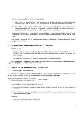 b. Os Investimentos Permanentes - serão avaliados:

          b.1 Pelo Método do Custo Corrigido - que corresponde ao custo de aplicação acrescido da correção
              monetária e deduzido da provisão para reconhecimento de perdas consideradas permanentes;

          b.2 Pelo Método da Equivalência Patrimonial* – que corresponde ao preço de custo corrigido moneta-
              riamente e ajustado pelo Método da Equivalência Patrimonial, ou seja, com base no Patrimônio Lí-
              quido da investida e da quantidade de ações que compõem o seu capital.

         * Equivalência Patrimonial - é a alteração do valor contábil dos investimentos registrados no Ativo Perma-
           nente (AP), pela investidora, conforme o aumento ou a diminuição do Patrimônio Líquido (PL) da inves-
           tida.

      Este método é obrigatório para os investimentos considerados relevantes e influentes, efetuados em em-
presas coligadas e controladas.


15.4 OS INVESTIMENTOS PERMANENTES SEGUNDO A LEI 6.404/76

         Dividem-se em:

         – Direitos de Qualquer Natureza não classificados no Ativo Circulante e nem no Ativo Realizável a Lon-
           go Prazo, que não se destinem à manutenção da atividade da empresa (obras de arte, imóveis para
           revenda, etc.);

         – Participações Permanentes em outras Empresas (ações ou quotas de capital) .

     As Participações Permanentes, por sua vez, se classificam em: participações em Controladas, partici-
pações em Coligadas e participações em Associadas.


15.5 CONCEITUAÇÃO DAS PARTICIPAÇÕES PERMANENTES

15.5.1      Participações em Controladas

     Quando a investidora, denominada Controladora, detiver, direta ou indiretamente, a titularidade de mais
de 50% do capital votante de uma sociedade investida, que é denominada Controlada.

Total do Capita l Votante em Pode da Investida
                                               = + 50% controle
    Total do Capital Votante da Investida

         O controle pode ser exercido direta ou indiretamente:

         a. Controle Direto: quando a investidora possui em seu próprio nome mais de 50% do capital votante da
            investida;

         b. Controle Indireto: quando a investidora exerce o controle de uma sociedade através de outra, que
            também é controlada por ela.

         Exemplo:

         a. Participações Societárias da Investidora "A"



                                                                                                                  !
 