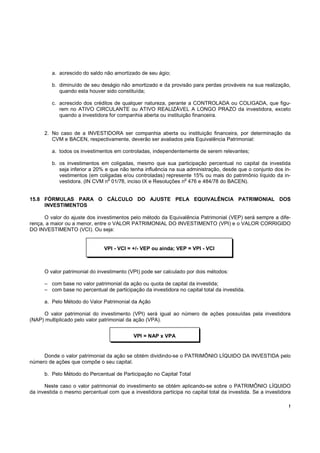 a. acrescido do saldo não amortizado de seu ágio;

         b. diminuído de seu deságio não amortizado e da provisão para perdas prováveis na sua realização,
            quando esta houver sido constituída;

         c. acrescido dos créditos de qualquer natureza, perante a CONTROLADA ou COLIGADA, que figu-
            rem no ATIVO CIRCULANTE ou ATIVO REALIZÁVEL A LONGO PRAZO da investidora, exceto
            quando a investidora for companhia aberta ou instituição financeira.


      2. No caso de a INVESTIDORA ser companhia aberta ou instituição financeira, por determinação da
         CVM e BACEN, respectivamente, deverão ser avaliados pela Equivalência Patrimonial:

         a. todos os investimentos em controladas, independentemente de serem relevantes;

         b. os investimentos em coligadas, mesmo que sua participação percentual no capital da investida
            seja inferior a 20% e que não tenha influência na sua administração, desde que o conjunto dos in-
            vestimentos (em coligadas e/ou controladas) represente 15% ou mais do patrimônio líquido da in-
                                 o                               o
            vestidora. (IN CVM n 01/78, inciso IX e Resoluções n 476 e 484/78 do BACEN).


15.8 FÓRMULAS PARA O CÁLCULO DO AJUSTE PELA EQUIVALÊNCIA PATRIMONIAL DOS
     INVESTIMENTOS

      O valor do ajuste dos investimentos pelo método da Equivalência Patrimonial (VEP) será sempre a dife-
rença, a maior ou a menor, entre o VALOR PATRIMONIAL DO INVESTIMENTO (VPI) e o VALOR CORRIGIDO
DO INVESTIMENTO (VCI). Ou seja:


                               VPI - VCI = +/- VEP ou ainda; VEP = VPI - VCI



      O valor patrimonial do investimento (VPI) pode ser calculado por dois métodos:

      – com base no valor patrimonial da ação ou quota de capital da investida;
      – com base no percentual de participação da investidora no capital total da investida.

      a. Pelo Método do Valor Patrimonial da Ação

     O valor patrimonial do investimento (VPI) será igual ao número de ações possuídas pela investidora
(NAP) multiplicado pelo valor patrimonial da ação (VPA).


                                            VPI = NAP x VPA


     Donde o valor patrimonial da ação se obtém dividindo-se o PATRIMÔNIO LÍQUIDO DA INVESTIDA pelo
número de ações que compõe o seu capital.

      b. Pelo Método do Percentual de Participação no Capital Total

      Neste caso o valor patrimonial do investimento se obtém aplicando-se sobre o PATRIMÔNIO LÍQUIDO
da investida o mesmo percentual com que a investidora participa no capital total da investida. Se a investidora

                                                                                                              !
 