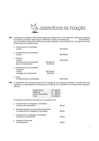 001. A Companhia Investidora Fábio adquire ações da investida Karina. O investimento é relevante e realizado
     em empresa controlada. Sabe-se que o Patrimônio Líquido na investida é de               $ 800.000,00 e
     que a Investidora Fábio adquire 60% de suas ações, pagando à vista $ 500.000,00. O lançamento correto
     do fato acima na investidora será:

      a. Investimento em Controladas
         a Caixa                                                       500.000,00

      b. Investimentos em Controladas
         a Caixa                                                       480.000,00

      c. Diversos
         a Caixa                                                       500.000,00
         Investimentos em Controladas             480.000,00
         Ágio em Investimentos                     20.000,00

      d. Investimentos em Controladas
         a Diversos
         a Caixa                                  480.000,00
         a Deságio em Investimentos                20.000,00

      e. Caixa
         a Investimentos em Controladas                                520.000,00

002. A controladora Cia. Andressa possui 70% do Capital de uma empresa controlada. O investimento está
     registrado na contabilidade da investidora por $ 3.000,00. Se o patrimônio da investida estiver represen-
     tado por:

                                Capital Social            $ 3.000,00
                                Reservas                  $ 500,00
                                Lucros Acumulados         $ 500,00
                                Total                     $ 4.000,00

     O lançamento contábil da Equivalência na investidora será:

     a. Investimentos em Coligadas e Controladas
        a Ganhos de Investimentos                                      200,00

     b. Resultado Negativo na Equivalência Patrimonial
        a Investimento em Coligadas e Controladas                      200,00

     c. Investimento em Coligadas e Controladas
        a Perdas de Investimentos                                      200,00

     d. Despesas Financeiras
        a Investimentos                                                400,00

                                                                                                             !
 