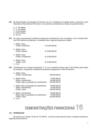 013. Na Demonstração do Resultado do Exercício da Cia. Investidora da questão anterior, aparecerá, como
     Resultado de Equivalência Patrimonial, uma receita de (considerados os dados da questão anterior):

      a.   $ 30 milhões
      b.   $ 60 milhões
      c.   $ 100 milhões
      d.   $ 200 milhões
      e.   $ n.d.a.

014. Se, após os lançamentos contábeis de ajustes do Investimento na Cia, Investidora, a Cia. Investida distri-
     buir $ 50 milhões de dividendos, a Investidora fará o seguinte lançamento contábil:

      a. Débito: Caixa
         Crédito: Dividendos                        $ 15.000.000,00

      b. Débito: Caixa
         Crédito: Receita                           $ 15.000.000,00

      c. Débito: Caixa
         Crédito: Investimento                      $ 15.000.000,00

      d. Débito: Caixa
         Crédito: Lucro                             $ 15.000.000,00
      e. n.d.a.
                                                o
015. Considerando-se os dados da pergunta n 12, se a investidora tivesse pago $ 100 milhões pelas ações
     da Investida, o lançamento contábil seria (supondo-se pagamento à vista em dinheiro):

      a. Débito: Caixa
         Crédito: Investimentos                          100.000.000,00

      b. Débito: Caixa                                    10.000.000,00
         Débito: Investimentos                            90.000.000,00
         Crédito: Ágio na aquisição de investimentos     100.000.000,00

      c. Débito: Ágio na aquisição de investimentos       90.000.000,00
         Débito: Investimentos                            10.000.000,00
         Crédito: Caixa                                  100.000.000,00

      d. Débito: Investimentos                            90.000.000,00
         Débito: Ágio na aquisição de investimentos       10.000.000,00
         Crédito: Caixa                                  100.000.000,00
      e. n.d.a.




16.1 INTRODUÇÃO
                                          o
      De acordo com o Artigo 176 da Lei n 6.404/76, ao final de cada exercício social, a empresa levantará os
seguintes demonstrativos:

                                                                                                              !
 