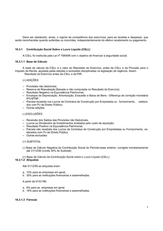 Deve ser obedecido, ainda, o regime de competência dos exercícios, para as receitas e despesas, que
serão reconhecidas quando auferidas ou incorridas, independentemente do efetivo recebimento ou pagamento.


16.3.1       Contribuição Social Sobre o Lucro Líquido (CSLL)
                                       o
         A CSLL foi instituída pela Lei n 7689/88 com o objetivo de financiar a seguridade social.

16.3.1.1 Base de Cálculo

     A base de cálculo da CSLL é o valor do Resultado do Exercício, antes da CSLL e da Provisão para o
Imposto de Renda, ajustada pelas adições e exclusões disciplinadas na legislação de regência. Assim:
       Resultado do Exercício antes da CSLL e da PIR.

         (+) ADIÇÕES

         – Provisões não dedutíveis;
         – Reserva de Reavaliação Baixada e não computada no Resultado do Exercício;
         – Resultado Negativo na Equivalência Patrimonial;
         – Encargos de Depreciação, Amortização, Exaustão e Baixa de Bens - Diferença de correção monetária
           IPC/BTNF;
         – Parcela recebida nos Lucros de Contratos de Construção por Empreitada ou fornecimento, celebra-
           dos com PJ de Direito Público;
         – Outras adições.

         (-) EXCLUSÕES

         – Reversão dos Saldos das Provisões não Dedutíveis;
         – Lucros ou Dividendos de Investimentos avaliados pelo custo de aquisição;
         – Resultado Positivo na Equivalência Patrimonial;
         – Parcela não recebida dos Lucros de Contratos de Construção por Empreitadas ou Fornecimento, ce-
           lebrados com PJ de Direito Público
         – Outras exclusões

         (=) SUBTOTAL

         (-) Base de Cálculo Negativa da Contribuição Social do Período-base anterior, corrigida monetariamente
             até 31/12/95 (Limite 30% do Subtotal)

      (=) Base de Cálculo da Contribuição Social sobre o Lucro Líquido (CSLL)
16.3.1.2 Alíquotas

         Até 31/12/95 as alíquotas eram:

         a. 10% para as empresas em geral;
         b. 30% para as instituições financeiras e assemelhadas.

         A partir de 01/01/96:

         a. 8% para as empresas em geral;
         b. 18% para as instituições financeiras e assemelhadas.


16.3.1.3 Fórmula

                                                                                                              !
 
