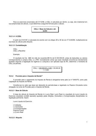 Para os exercícios encerrados até 31/12/96, a CSLL é calculada por dentro, ou seja, ela é dedutível em
sua própria base de cálculo, o que determina a seguinte fórmula para o cálculo.


                                      CSLL = Base de Cálculo x alí-
                                                quota


16.3.1.4 A CSSL
                                                                                o
      A partir de 01/01/97, é calculada de acordo com os artigos 28 a 30 da Lei n 9.430/96, multiplicando-se
sua base de cálculo pela alíquota.

16.3.1.5 Contabilização

         CSLL
         CSLL a Recolher

         Exemplo:

      O resultado da Cia ABC do mês de novembro/96 foi de $ 330.000,00, antes de deduzidos os valores
correspondentes à própria CSLL e a PIR. Considerando ainda que esse resultado encontra-se devidamente
ajustado segundo a legislação de regência e a alíquota a ser aplicada seja de 8%, determine o montante de
CSLL do período.

                                      CSLL = 330.000,00 x 0,08 = 24.444,44
                                                  1 + 0,08


16.3.2      Provisão para o Imposto de Renda**

      A provisão para o pagamento do Imposto de Renda é obrigatória tanto pela Lei nº 6404/76, como pela
Legislação do Imposto de Renda.

      Constitui-se no valor que deve ser deduzido do período-base e registrado no Passivo Circulante como
obrigação na conta de Provisão para o Imposto de Renda.

16.3.2.1 Base de Cálculo

       A base de cálculo do Imposto de Renda é o Lucro Real. Lucro Real é o resultado do Lucro Líquido do
Exercício (resultado contábil apurado) ajustado pelas Adições, Exclusões e Compensações disciplinadas na
legislação pertinente. Assim:

         Lucro Líquido do Exercício

         (+) Adições
         (-) Exclusões
         (=) Compensações
         Prejuízo Fiscal
         (=) Lucro Real


16.3.2.2 Alíquota

                                                                                                           !
 
