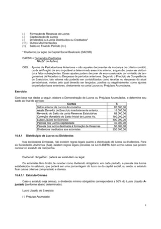 (-)     Formação de Reservas de Lucros
         (-)     Capitalização de Lucros
         (-)     Dividendos ou Lucros Distribuídos ou Creditados*
         (+/-)   Outras Movimentações
         (=)     Saldo no Final do Período (+/-)

         * Dividendo por Ação do Capital Social Realizado (DACSR)

         DACSR = Dividendos Creditados
                         o
                   NA (N de Ações)

         OBS.: Ajustes de Períodos-base Anteriores – são aqueles decorrentes de mudança de critério contábil,
               ou de retificação de erro imputável a determinado exercício anterior, e que não possa ser atribuí-
               do a fatos subseqüentes. Esses ajustes podem decorrer de erro ocasionado por omissão de lan-
               çamentos de Receitas ou Despesas de períodos anteriores. Segundo o Princípio de Competência
               de Exercícios, tais valores não poderão ser contabilizados como receitas ou despesas do atual
               período-base, motivo pelo qual deverão ser lançados, positiva ou negativamente, como ajustes
               de períodos-base anteriores, diretamente na conta Lucros ou Prejuízos Acumulados.

Exercício

Com base nos dados a seguir, elabore a Demonstração de Lucros ou Prejuízos Acumulados, e determine seu
saldo ao final do período:
                                             Contas                           $
                    Saldo anterior de Lucros Acumulados                      85.000,00
                    Ajuste Devedor de Exercício imediatamente anterior       18.000,00
                    Reversão do Saldo da conta Reservas Estatutárias         89.000,00
                    Correção Monetária do Saldo Inicial de Lucros Ac.       180.000,00
                    Lucro Líquido do Exercício                              800.000,00
                    Parcela dos Lucros capitalizada                          40.000,00
                    Parcela dos lucros destinada à formação de Reservas      50.000,00
                    Dividendos creditados aos acionistas                    250.000,00

16.4.1      Distribuição de Lucros ou Dividendos

      Nas sociedades Limitadas, não existem regras legais quanto a distribuição de lucros ou dividendos. Para
as Sociedades Anônimas (S/A), existem regras legais previstas na Lei 6.404/76, bem como outras que podem
constar no estatuto da companhia.


         Dividendo obrigatório: poderá ser estatutário ou legal.

       Os acionistas têm direito de receber como dividendo obrigatório, em cada período, a parcela dos lucros
estabelecida no estatuto, que poderá ser uma porcentagem do lucro ou do capital social, ou ainda, o estatuto
fixar outros critérios com precisão e clareza.

16.4.1.1 Estatuto Omisso

      Caso o estatuto seja omisso, o dividendo mínimo obrigatório corresponderá a 50% do Lucro Líquido A-
justado (conforme abaixo determinado).

         Lucro Líquido do Exercício

         (-) Prejuízo Acumulado


                                                                                                                !
 