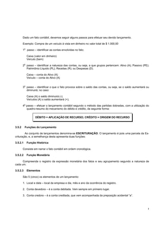 Dado um fato contábil, devemos seguir alguns passos para efetuar seu devido lançamento.

        Exemplo: Compra de um veículo à vista em dinheiro no valor total de $ 1.000,00
            o
        1       passo – identificar as contas envolvidas no fato;

                Caixa (valor em dinheiro)
                Veículo (bem)
            o
        2 passo – identificar a natureza das contas, ou seja, a que grupos pertencem: Ativo (A); Passivo (PE);
          Patrimônio Líquido (PL); Receitas (R); ou Despesas (D).

                Caixa – conta do Ativo (A)
                Veículo – conta do Ativo (A)

            o
        3 passo – identificar o que o fato provoca sobre o saldo das contas, ou seja, se o saldo aumentará ou
          diminuirá; no caso:

                Caixa (A) o saldo diminuirá (-);
                Veículos (A) o saldo aumentará (+);
            o
        4 passo – efetuar o lançamento contábil segundo o método das partidas dobradas, com a utilização do
          quadro-resumo do mecanismo do débito e crédito, da seguinte forma:


                       DÉBITO = APLICAÇÃO DE RECURSO; CRÉDITO = ORIGEM DO RECURSO


3.5.2       Funções do Lançamento

        Ao conjunto de lançamentos denomina-se ESCRITURAÇÂO. O lançamento é pois uma parcela da Es-
crituração, e, a semelhança desta apresenta duas funções:

3.5.2.1         Função Histórica

        Consiste em narrar o fato contábil em ordem cronológica.

3.5.2.2         Função Monetária

      Compreende o registro da expressão monetária dos fatos e seu agrupamento segundo a natureza de
cada um.

3.5.2.3         Elementos

        São 5 (cinco) os elementos de um lançamento:

        1. Local e data – local da empresa e dia, mês e ano da ocorrência do registro.

        2. Conta devedora – é a conta debitada. Vem sempre em primeiro lugar.

        3. Conta credora – é a conta creditada, que vem acompanhada da preposição acidental “a”.




                                                                                                             !
 