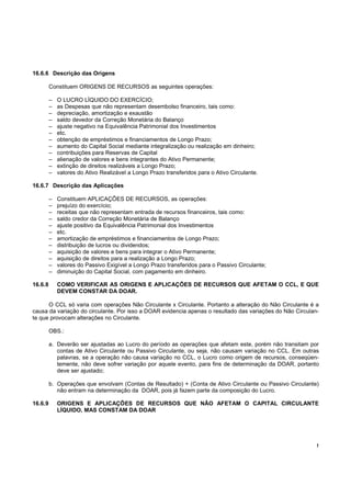 16.6.6 Descrição das Origens

         Constituem ORIGENS DE RECURSOS as seguintes operações:

         –   O LUCRO LÍQUIDO DO EXERCÍCIO;
         –   as Despesas que não representam desembolso financeiro, tais como:
         –   depreciação, amortização e exaustão
         –   saldo devedor da Correção Monetária do Balanço
         –   ajuste negativo na Equivalência Patrimonial dos Investimentos
         –   etc.
         –   obtenção de empréstimos e financiamentos de Longo Prazo;
         –   aumento do Capital Social mediante integralização ou realização em dinheiro;
         –   contribuições para Reservas de Capital
         –   alienação de valores e bens integrantes do Ativo Permanente;
         –   extinção de direitos realizáveis a Longo Prazo;
         –   valores do Ativo Realizável a Longo Prazo transferidos para o Ativo Circulante.

16.6.7 Descrição das Aplicações

         –   Constituem APLICAÇÕES DE RECURSOS, as operações:
         –   prejuízo do exercício;
         –   receitas que não representam entrada de recursos financeiros, tais como:
         –   saldo credor da Correção Monetária de Balanço
         –   ajuste positivo da Equivalência Patrimonial dos Investimentos
         –   etc.
         –   amortização de empréstimos e financiamentos de Longo Prazo;
         –   distribuição de lucros ou dividendos;
         –   aquisição de valores e bens para integrar o Ativo Permanente;
         –   aquisição de direitos para a realização a Longo Prazo;
         –   valores do Passivo Exigível a Longo Prazo transferidos para o Passivo Circulante;
         –   diminuição do Capital Social, com pagamento em dinheiro.

16.6.8       COMO VERIFICAR AS ORIGENS E APLICAÇÕES DE RECURSOS QUE AFETAM O CCL, E QUE
             DEVEM CONSTAR DA DOAR.

      O CCL só varia com operações Não Circulante x Circulante. Portanto a alteração do Não Circulante é a
causa da variação do circulante. Por isso a DOAR evidencia apenas o resultado das variações do Não Circulan-
te que provocam alterações no Circulante.

         OBS.:

         a. Deverão ser ajustadas ao Lucro do período as operações que afetam este, porém não transitam por
            contas de Ativo Circulante ou Passivo Circulante, ou seja, não causam variação no CCL. Em outras
            palavras, se a operação não causa variação no CCL, o Lucro como origem de recursos, conseqüen-
            temente, não deve sofrer variação por aquele evento, para fins de determinação da DOAR, portanto
            deve ser ajustado;

         b. Operações que envolvam (Contas de Resultado) + (Conta de Ativo Circulante ou Passivo Circulante)
            não entram na determinação da DOAR, pois já fazem parte da composição do Lucro.

16.6.9       ORIGENS E APLICAÇÕES DE RECURSOS QUE NÃO AFETAM O CAPITAL CIRCULANTE
             LÍQUIDO, MAS CONSTAM DA DOAR




                                                                                                           !
 
