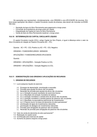 Há operações que representam, simultaneamente, uma ORIGEM e uma APLICAÇÃO de recursos. Em-
bora essas operações não afetem o Capital Circulante Líquido da empresa, elas devem ser incluídas na DOAR.
São elas:

      –     Aquisição de bens do Ativo Permanente para pagamento a longo prazo
      –     Conversão de Empréstimos de longo prazo em capital
      –     Integralização de Capital em bens do Ativo Permanente
      –     Venda de bens do Ativo Permanente recebível a longo prazo

16.6.10 DETERMINAÇÃO DO CAPITAL CIRCULANTE LÍQUIDO

      O capital Circulante Líquido (CCL), antigo Capital de Giro Próprio, é igual à diferença entre o valor do
Ativo Circulante em relação ao Passivo Circulante (AC – PC).


      Quando: AC > PC - CCL Positivo ou AC < PC - CCL Negativo

      ORIGENS = FUNDOS/RECURSOS GERADOS

      APLICAÇÕES = FUNDOS/RECURSOS APLICADOS

      Quando:

      ORIGENS > APLICAÇÕES – Variação Positiva no CCL

      ORIGENS < APLICAÇÕES – Variação Negativa no CCL




16.6.11 DEMONSTRAÇÃO DAS ORIGENS E APLICAÇÕES DE RECURSOS

      1. ORIGENS DE RECURSOS

      1.1 Lucro (prejuízo) líquido do exercício

             (+)   Encargos de depreciação, amortização e exaustão
             (+)   Provisão para ajustes de ativos não circulantes
             (-)   Reversão de provisão para ajustes de ativos não circulantes
             (+)   ou (-) Variação do grupo resultados de exercícios futuros
             (+)   ou (-) Resultado da correção monetária de balanço
             (+)   ou (-) Variação monetária e cambial ativa de ativos não circulantes
             (+)   ou (-) Variação monetária e cambial passiva de passivos não circulantes
             (+)   ou (-) Resultado na equivalência patrimonial de investimentos
             (+)   ou (-) Prejuízo (lucro) na baixa de elementos do ativo permanente*
             (+)   amortização de ágios de investimentos relevantes
             (-)   amortização de deságios de investimentos relevantes
             (+)   Provisão para obrigações de passivos não-circulantes
             (-)   Reversão de provisão para obrigações de passivos não-circulantes

      1.2    Valor da venda de elementos do ativo permanente**
      1.3    Realização do capital social
      1.4    Contribuição para reservas de capital
      1.5    Aumento do passivo exigível a longo prazo

                                                                                                             !
 