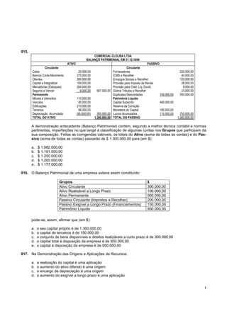 015.
                                                    COMERCIAL CLELISA LTDA
                                                BALANÇO PATRIMONIAL EM 31.12.19X4
                                 ATIVO                                                         PASSIVO
                Circulante                                                     Circulante
       Caixa                              20.000,00                 Fornecedores                                     220.000,00
       Bancos Conta Movimento            270.000,00                 ICMS a Recolher                                   40.000,00
       Clientes                          300.000,00                 Encargos Sociais a Recolher                      120.000,00
       Capital a Integralizar            109.000,00                 Provisão para Imposto de Renda                    38.000,00
       Mercadorias (Estoques)            200.000,00                 Provisão para Créd. Líq. Duvid.                    9.000,00
       Seguros a Vencer                    8.000,00      907.000,00 Outros Tributos a Recolher                        23.000,00
       Permanente                                                   Duplicatas Descontadas             100.000,00    550.000,00
       Móveis e Utensílios               110.000,00                 Patrimônio Líquido
       Veículos                            80.000,00                Capital Subscrito                  460.000,00
       Edificações                       210.000,00                 Reserva da Correção
       Terrenos                            88.000,00                Monetária do Capital               180.000,00
       Depreciação Acumulada             (95.000,00)     393.000,00 Lucros Acumulados                  110.000,00     750.000,00
       TOTAL DO ATIVO                                  1.300.000,00 TOTAL DO PASSIVO                                1.300.000,00

       A demonstração antecedente (Balanço Patrimonial) contém, segundo a melhor técnica contábil e normas
       pertinentes, imperfeições no que tange à classificação de algumas contas nos Grupos que participam da
       sua composição. Feitas as corrigendas cabíveis, os totais do Ativo (soma de todas as contas) e do Pas-
       sivo (soma de todas as contas) passarão de $ 1.300.000,00 para (em $):

       a.   $ 1.082.000,00
       b.   $ 1.191.000,00
       c.   $ 1.200.000,00
       d.   $ 1.200.000,00
       e.   $ 1.177.000,00

016. O Balanço Patrimonial de uma empresa estava assim constituído:

                             Grupos                                                          $
                             Ativo Circulante                                                300.000,00
                             Ativo Realizável a Longo Prazo                                  100.000,00
                             Ativo Permanente                                                900.000,00
                             Passivo Circulante (Impostos a Recolher)                        200.000,00
                             Passivo Exigível a Longo Prazo (Financiamentos)                 150.000,00
                             Patrimônio Líquido                                              950.000,00


       pode-se, assim, afirmar que (em $):

       a.   o seu capital próprio é de 1.300.000,00
       b.   o capital de terceiros é de 150.000,00
       c.   o conjunto de bens disponíveis e direitos realizáveis a curto prazo é de 300.000,00
       d.   o capital total à disposição da empresa é de 950.000,00
       e.   o capital à disposição da empresa é de 950.000,00

017. Na Demonstração das Origens e Aplicações de Recursos:

       a.   a realização do capital é uma aplicação
       b.   o aumento do ativo diferido é uma origem
       c.   o encargo de depreciação é uma origem
       d.   o aumento do exigível a longo prazo é uma aplicação


                                                                                                                                   !
 