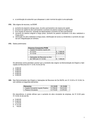 e. a contribuição do subscritor que ultrapassar o valor nominal da ação é uma aplicação


018. São origens de recursos, na DOAR:

     a. aumento do exigível a alongo prazo, do ativo permanente e da reserva de capital
     b. aumento do capital do ativo permanente e aumento do passivo exigível a longo prazo
     c. lucro líquido do exercício, reversão de depreciações e aumento do ativo permanente
     d.  aumento do passivo exigível a longo prazo, aumento do passivo circulante e do ativo realizável a
         longo prazo
     e. diminuição do ativo realizável a longo prazo, distribuição de lucros ou dividendos e aumento de capi-
         tal com integralização em dinheiro


019. Dados preliminares:

                           Empresa Companhia PVSN
                           – Capital Circulante Líquido em:
                             31.12.X1                               $ 7.000,00
                             31.12.X2                               $ 10.000,00

                           – Aplicações de Recursos no Ano
                             de 19X2 (em 31.12.X2)                  $ 1.000,00

     Os elementos acima permitem concluir que o montante das origens na Demonstração de Origens e Apli-
     cações de Recursos de 31.12.X2, foi de (em $):

     a.   4.000,00
     b.   2.000,00
     c.   9.000,00
     d.   6.000,00
     e.   5.000,00


020. Nas Demonstrações das Origens e Aplicações de Recursos da Cia SILPA, em 31.12.X3 e 31.12.X4, fo-
     ram colhidos os seguintes elementos:

                     Elementos                                31.12.X3    31.12.X4
                     – Capital Circulante Líquido Positivo    3.736,00    8.012,00
                     – Passivo Circulante                     2.715,00    2.570,00

     Em decorrência, é correto afirmar que o aumento do ativo circulante da empresa, de 31.12.X3 para
     31.12.X4, foi de (em $):

     a.   5.442,00
     b.   6.463,00
     c.   4.275,00
     d.   4.131,00
     e.     145,00




                                                                                                            !
 